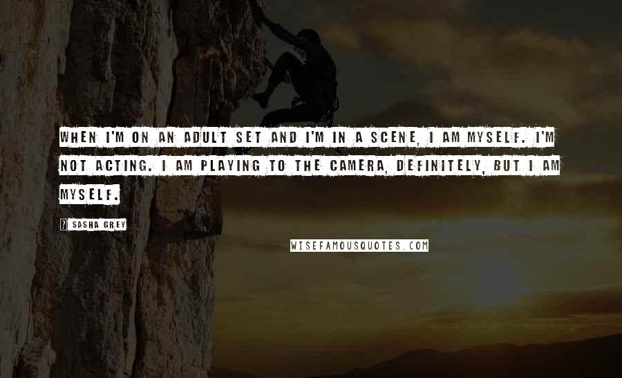 Sasha Grey Quotes: When I'm on an adult set and I'm in a scene, I am myself. I'm not acting. I am playing to the camera, definitely, but I am myself.