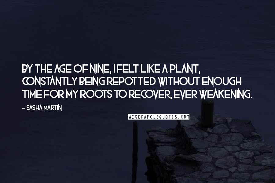 Sasha Martin Quotes: By the age of nine, I felt like a plant, constantly being repotted without enough time for my roots to recover, ever weakening.