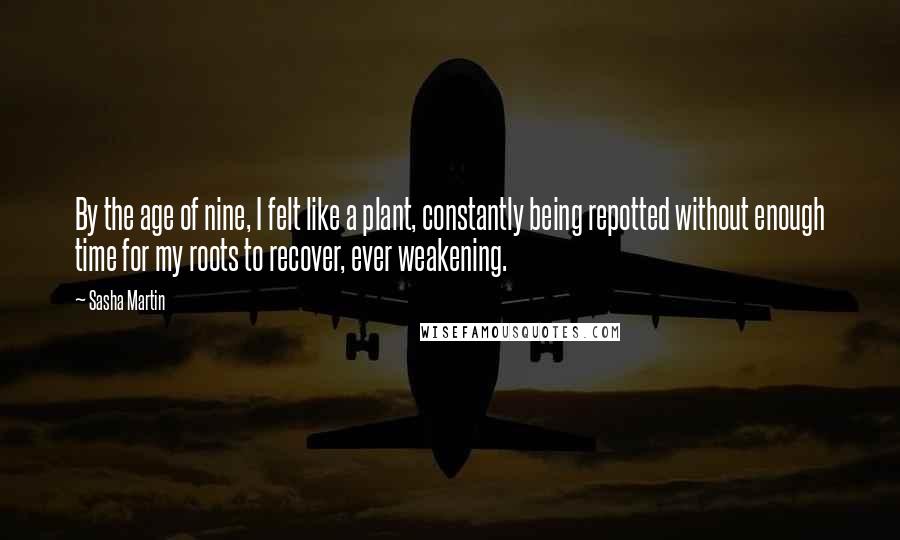 Sasha Martin Quotes: By the age of nine, I felt like a plant, constantly being repotted without enough time for my roots to recover, ever weakening.