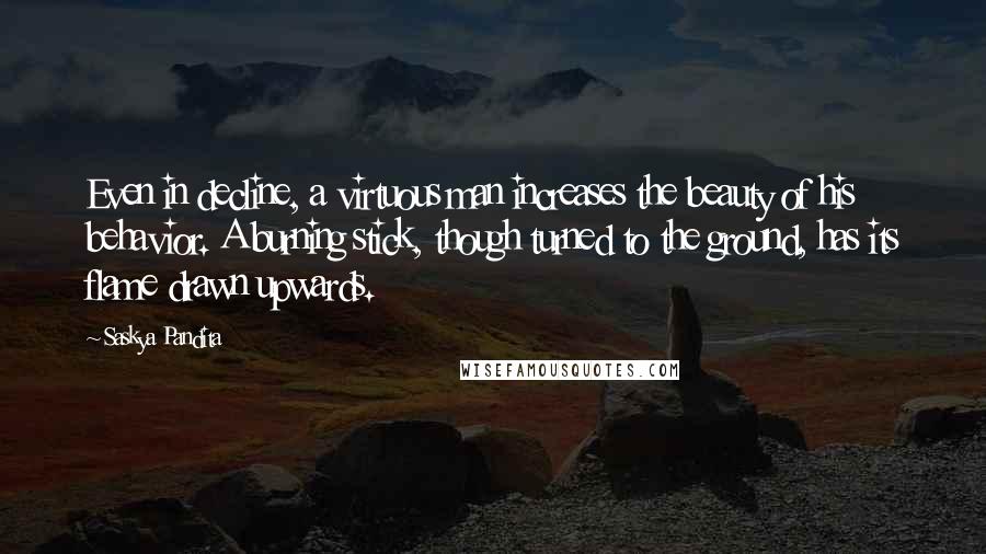 Saskya Pandita Quotes: Even in decline, a virtuous man increases the beauty of his behavior. A burning stick, though turned to the ground, has its flame drawn upwards.