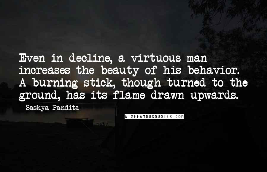 Saskya Pandita Quotes: Even in decline, a virtuous man increases the beauty of his behavior. A burning stick, though turned to the ground, has its flame drawn upwards.