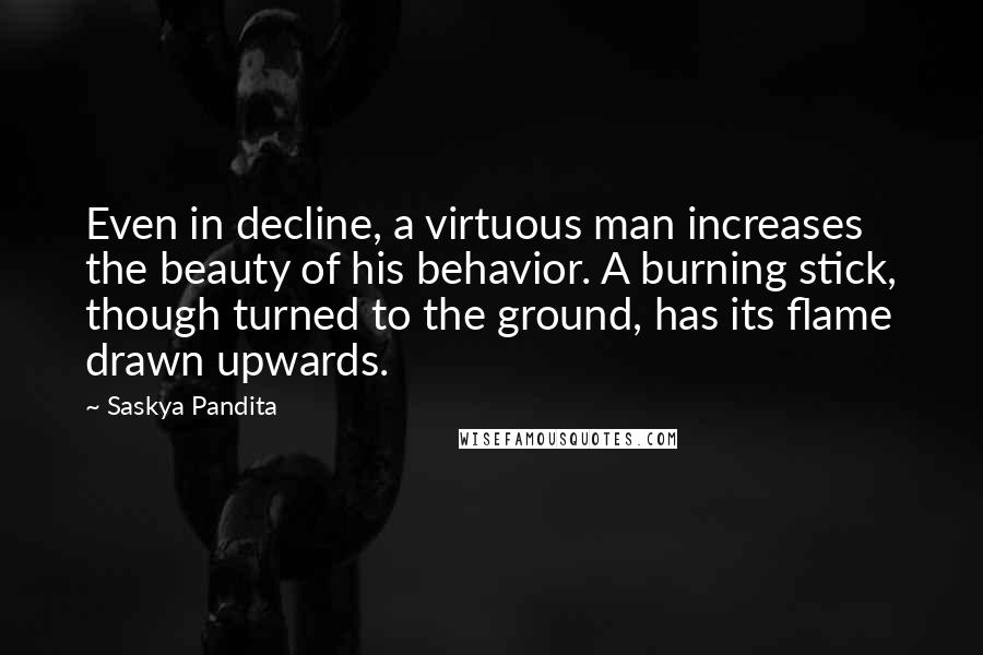 Saskya Pandita Quotes: Even in decline, a virtuous man increases the beauty of his behavior. A burning stick, though turned to the ground, has its flame drawn upwards.