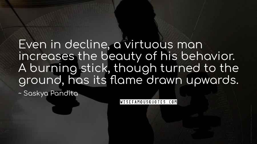 Saskya Pandita Quotes: Even in decline, a virtuous man increases the beauty of his behavior. A burning stick, though turned to the ground, has its flame drawn upwards.