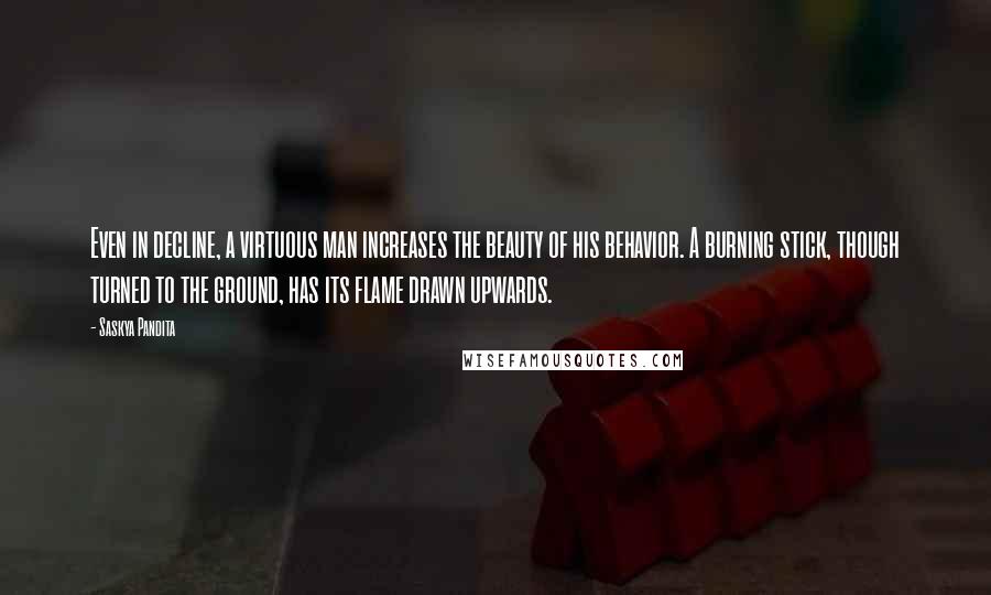 Saskya Pandita Quotes: Even in decline, a virtuous man increases the beauty of his behavior. A burning stick, though turned to the ground, has its flame drawn upwards.