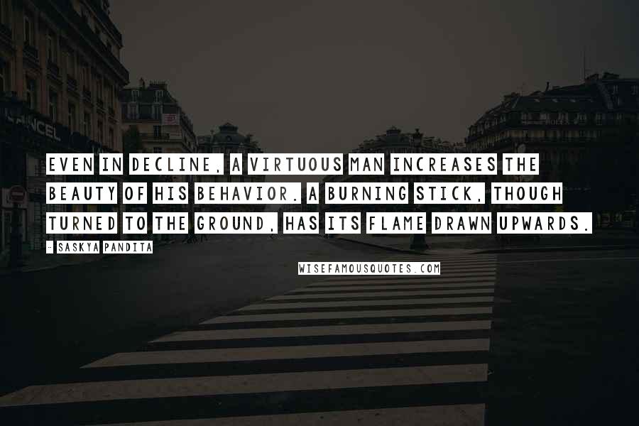 Saskya Pandita Quotes: Even in decline, a virtuous man increases the beauty of his behavior. A burning stick, though turned to the ground, has its flame drawn upwards.