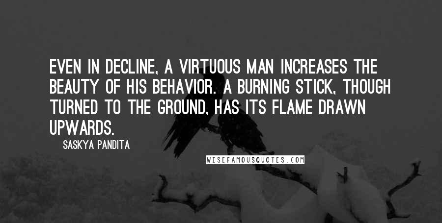 Saskya Pandita Quotes: Even in decline, a virtuous man increases the beauty of his behavior. A burning stick, though turned to the ground, has its flame drawn upwards.