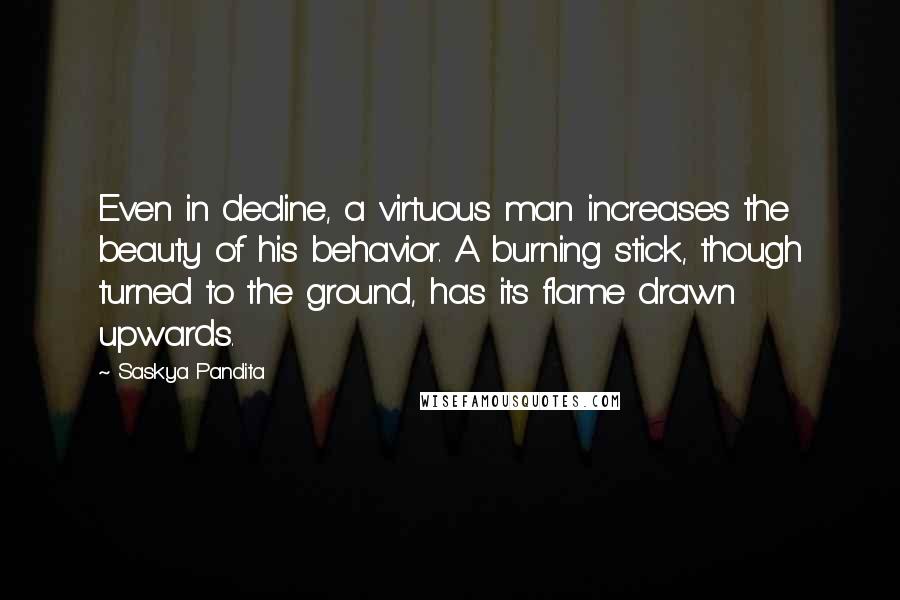 Saskya Pandita Quotes: Even in decline, a virtuous man increases the beauty of his behavior. A burning stick, though turned to the ground, has its flame drawn upwards.