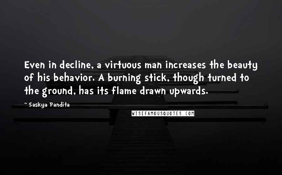 Saskya Pandita Quotes: Even in decline, a virtuous man increases the beauty of his behavior. A burning stick, though turned to the ground, has its flame drawn upwards.
