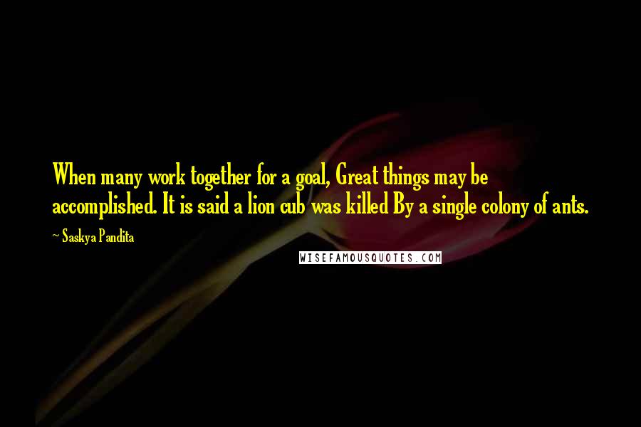 Saskya Pandita Quotes: When many work together for a goal, Great things may be accomplished. It is said a lion cub was killed By a single colony of ants.