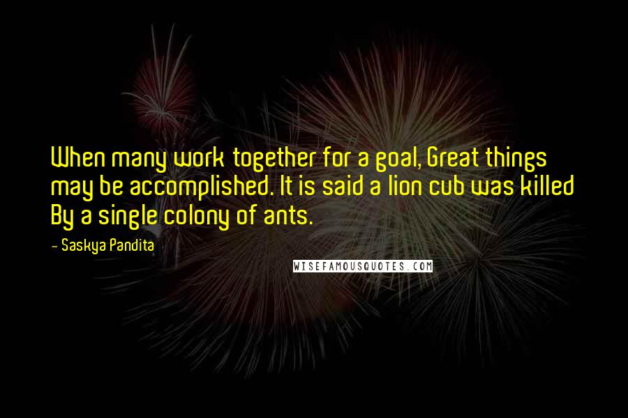 Saskya Pandita Quotes: When many work together for a goal, Great things may be accomplished. It is said a lion cub was killed By a single colony of ants.