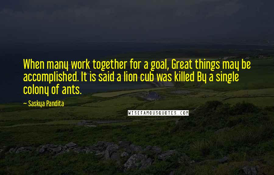 Saskya Pandita Quotes: When many work together for a goal, Great things may be accomplished. It is said a lion cub was killed By a single colony of ants.