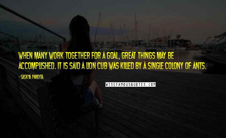 Saskya Pandita Quotes: When many work together for a goal, Great things may be accomplished. It is said a lion cub was killed By a single colony of ants.