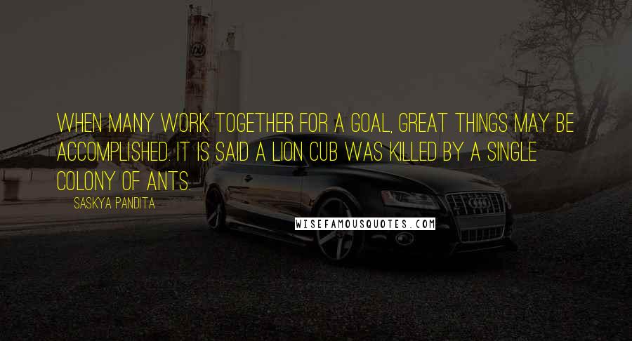 Saskya Pandita Quotes: When many work together for a goal, Great things may be accomplished. It is said a lion cub was killed By a single colony of ants.