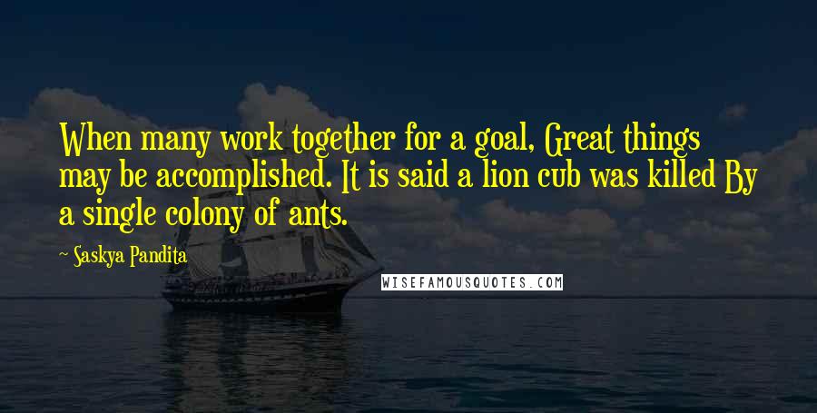 Saskya Pandita Quotes: When many work together for a goal, Great things may be accomplished. It is said a lion cub was killed By a single colony of ants.