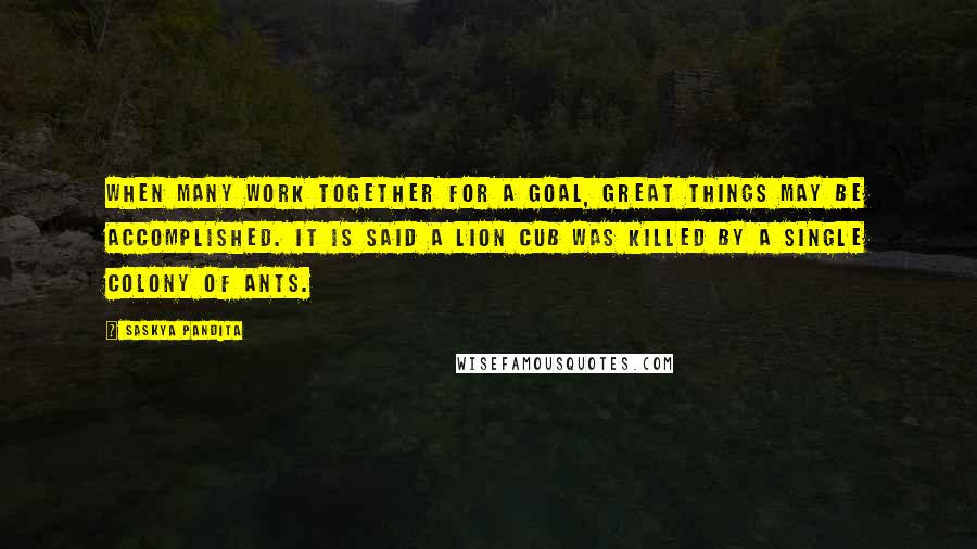 Saskya Pandita Quotes: When many work together for a goal, Great things may be accomplished. It is said a lion cub was killed By a single colony of ants.