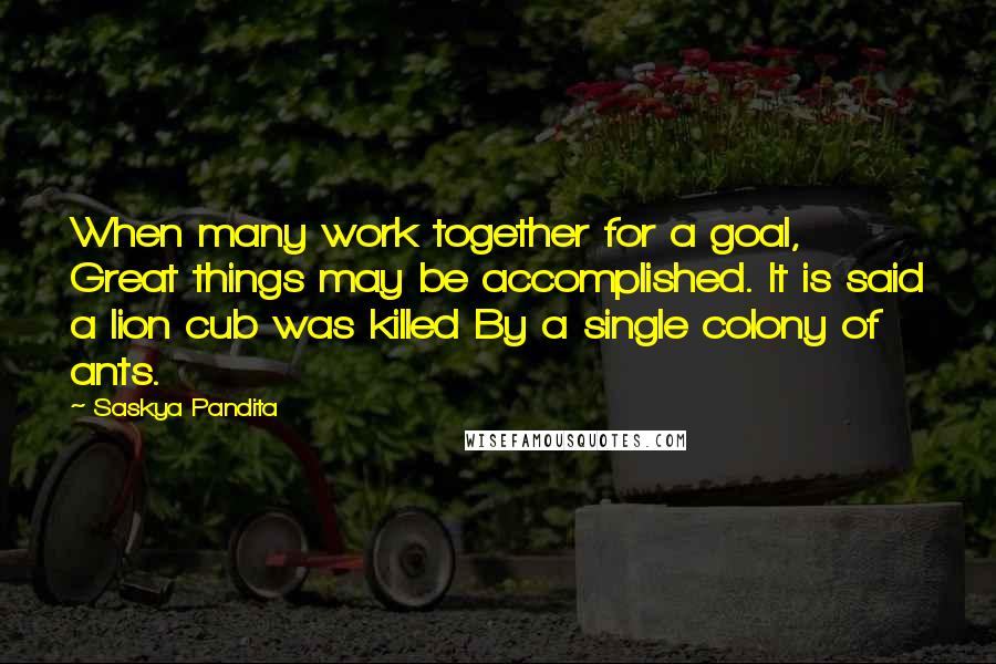 Saskya Pandita Quotes: When many work together for a goal, Great things may be accomplished. It is said a lion cub was killed By a single colony of ants.