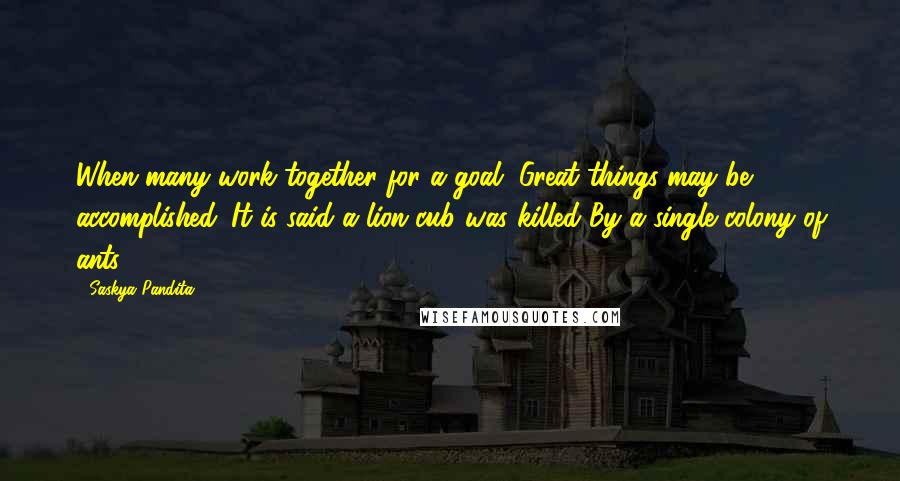 Saskya Pandita Quotes: When many work together for a goal, Great things may be accomplished. It is said a lion cub was killed By a single colony of ants.