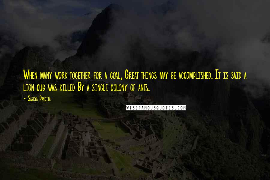 Saskya Pandita Quotes: When many work together for a goal, Great things may be accomplished. It is said a lion cub was killed By a single colony of ants.