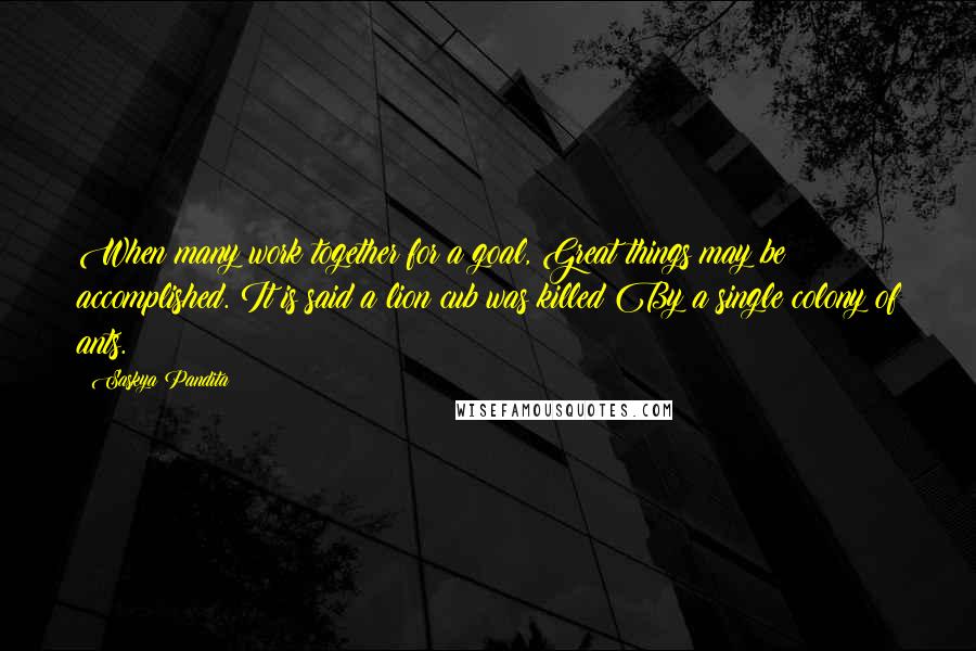 Saskya Pandita Quotes: When many work together for a goal, Great things may be accomplished. It is said a lion cub was killed By a single colony of ants.