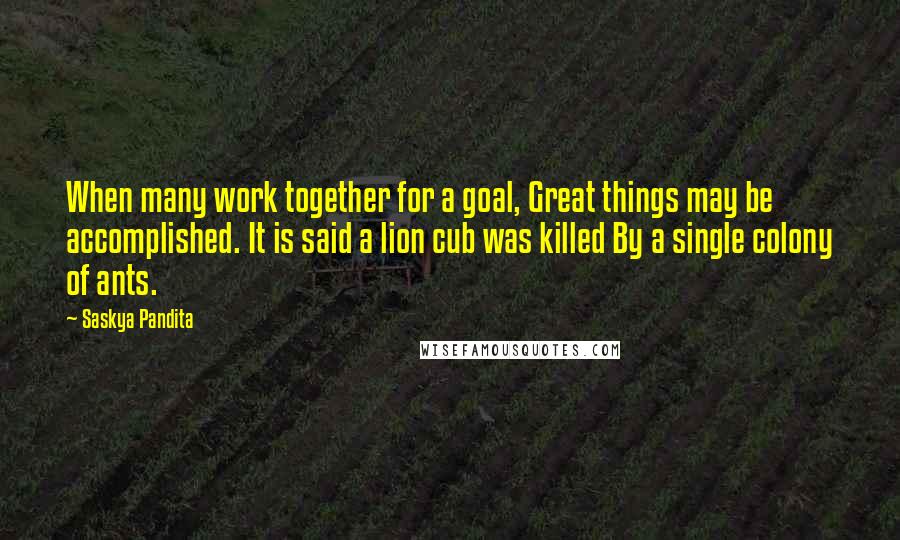 Saskya Pandita Quotes: When many work together for a goal, Great things may be accomplished. It is said a lion cub was killed By a single colony of ants.