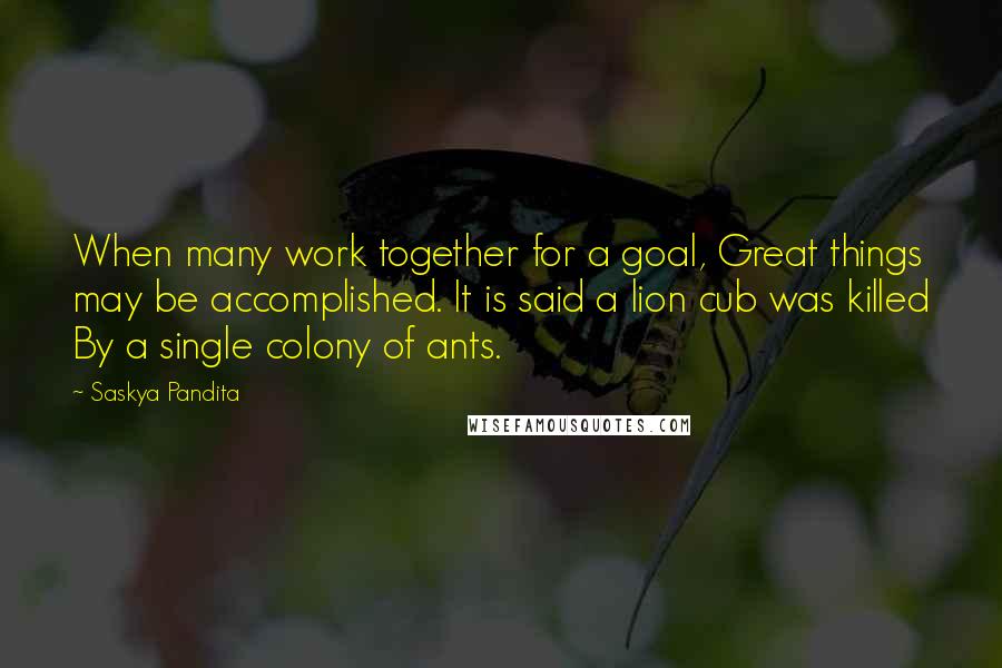 Saskya Pandita Quotes: When many work together for a goal, Great things may be accomplished. It is said a lion cub was killed By a single colony of ants.