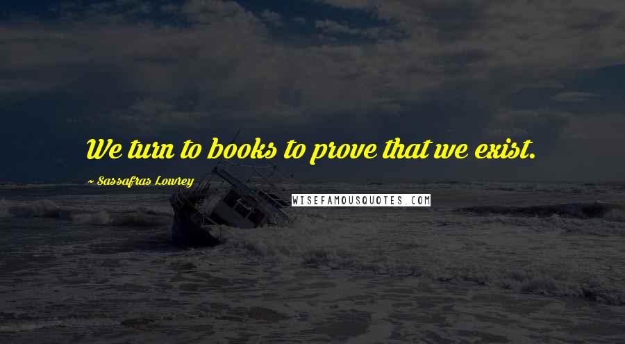 Sassafras Lowrey Quotes: We turn to books to prove that we exist.