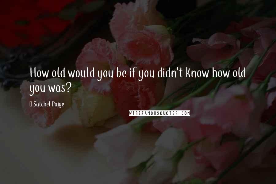Satchel Paige Quotes: How old would you be if you didn't know how old you was?