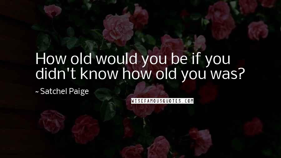 Satchel Paige Quotes: How old would you be if you didn't know how old you was?