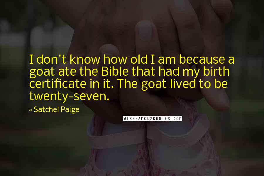 Satchel Paige Quotes: I don't know how old I am because a goat ate the Bible that had my birth certificate in it. The goat lived to be twenty-seven.