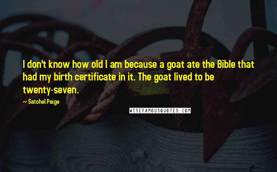 Satchel Paige Quotes: I don't know how old I am because a goat ate the Bible that had my birth certificate in it. The goat lived to be twenty-seven.