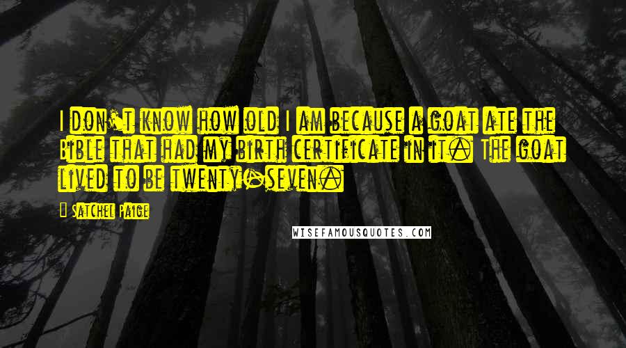 Satchel Paige Quotes: I don't know how old I am because a goat ate the Bible that had my birth certificate in it. The goat lived to be twenty-seven.
