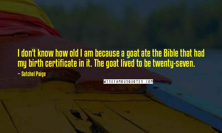 Satchel Paige Quotes: I don't know how old I am because a goat ate the Bible that had my birth certificate in it. The goat lived to be twenty-seven.