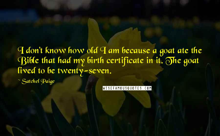 Satchel Paige Quotes: I don't know how old I am because a goat ate the Bible that had my birth certificate in it. The goat lived to be twenty-seven.