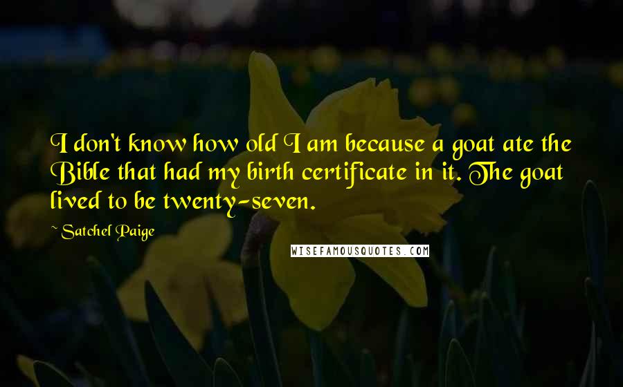 Satchel Paige Quotes: I don't know how old I am because a goat ate the Bible that had my birth certificate in it. The goat lived to be twenty-seven.