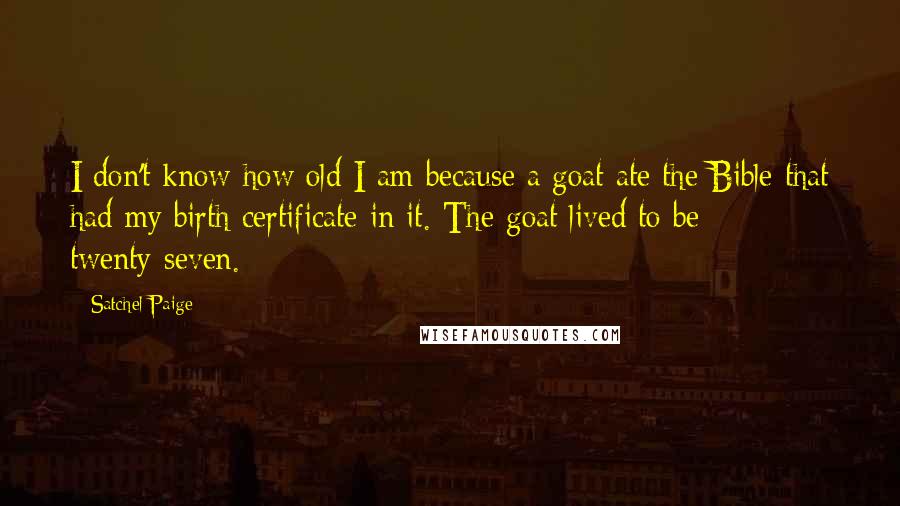 Satchel Paige Quotes: I don't know how old I am because a goat ate the Bible that had my birth certificate in it. The goat lived to be twenty-seven.