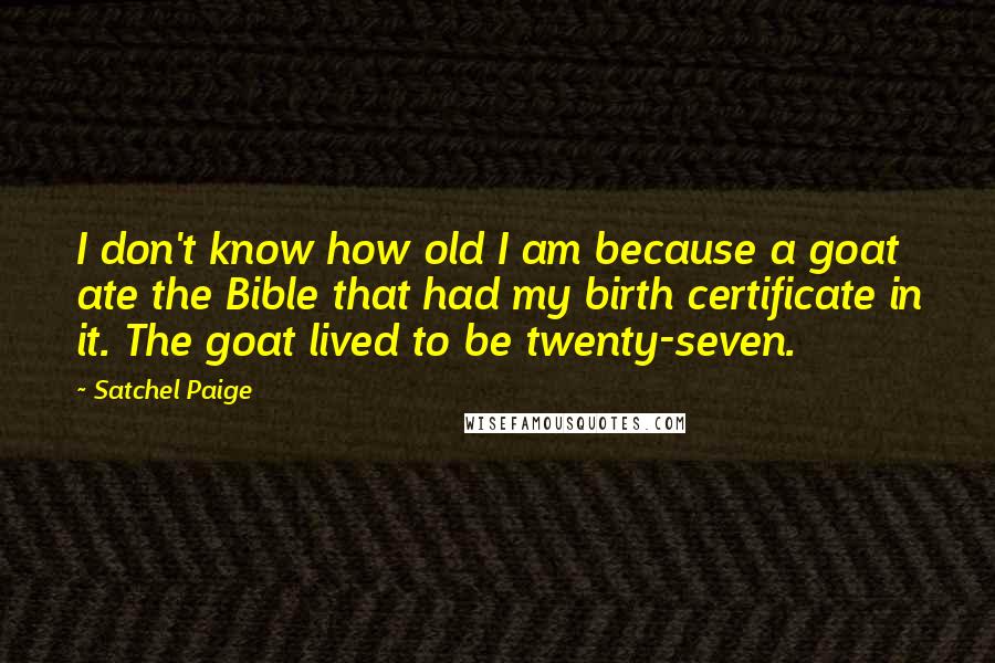 Satchel Paige Quotes: I don't know how old I am because a goat ate the Bible that had my birth certificate in it. The goat lived to be twenty-seven.