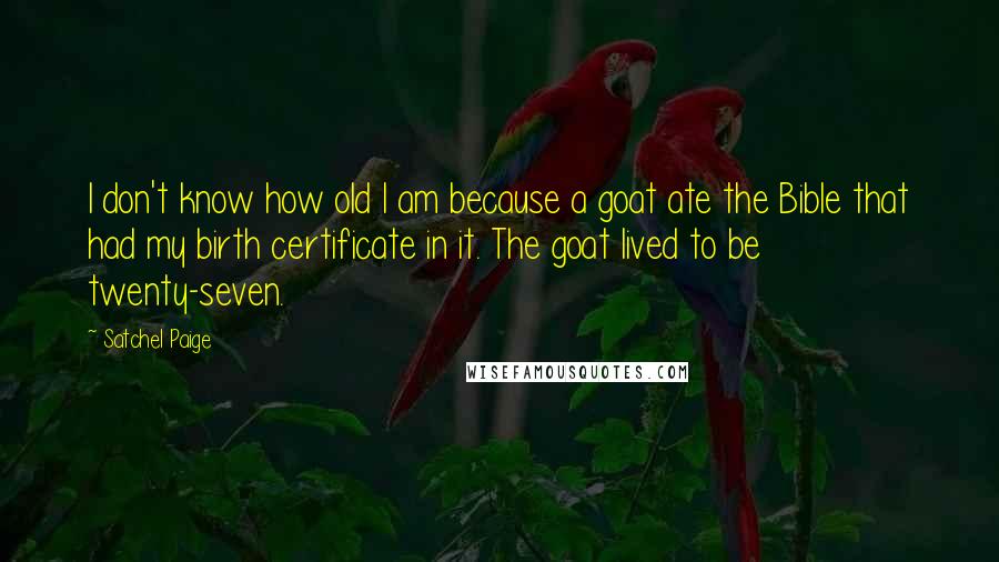 Satchel Paige Quotes: I don't know how old I am because a goat ate the Bible that had my birth certificate in it. The goat lived to be twenty-seven.