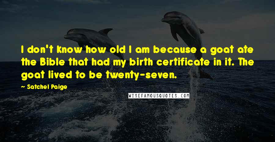 Satchel Paige Quotes: I don't know how old I am because a goat ate the Bible that had my birth certificate in it. The goat lived to be twenty-seven.