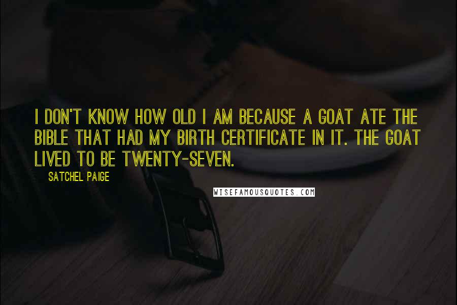 Satchel Paige Quotes: I don't know how old I am because a goat ate the Bible that had my birth certificate in it. The goat lived to be twenty-seven.