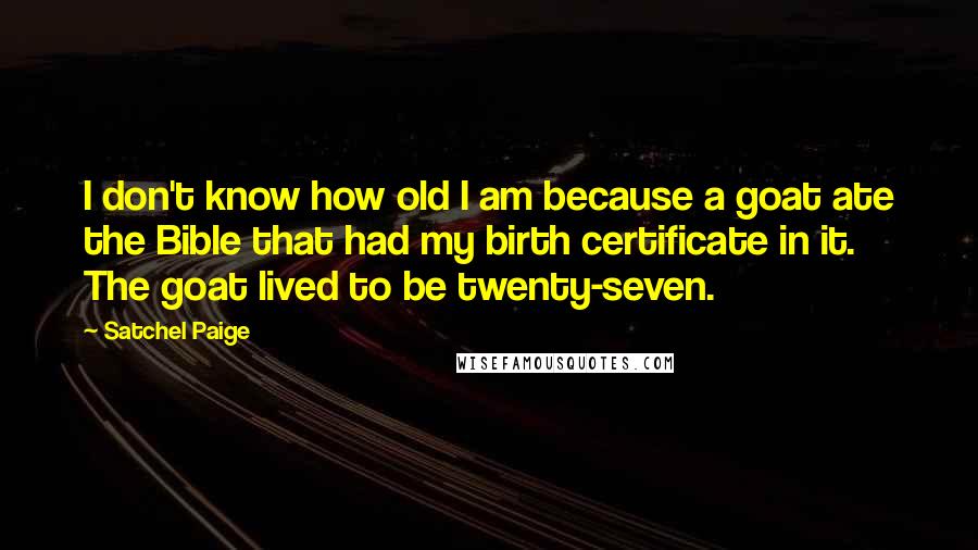 Satchel Paige Quotes: I don't know how old I am because a goat ate the Bible that had my birth certificate in it. The goat lived to be twenty-seven.