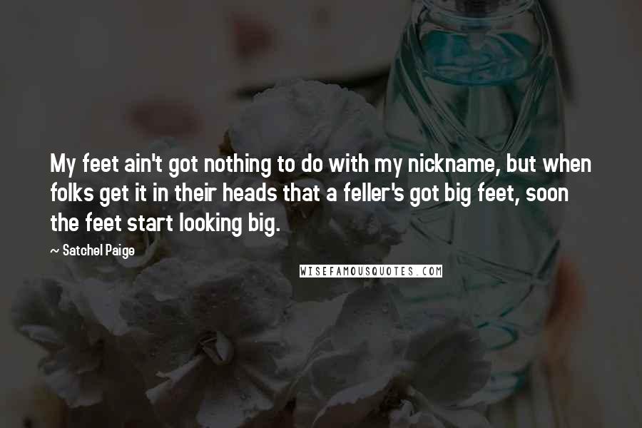 Satchel Paige Quotes: My feet ain't got nothing to do with my nickname, but when folks get it in their heads that a feller's got big feet, soon the feet start looking big.