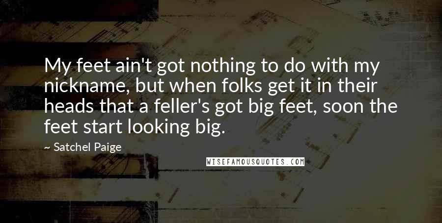 Satchel Paige Quotes: My feet ain't got nothing to do with my nickname, but when folks get it in their heads that a feller's got big feet, soon the feet start looking big.