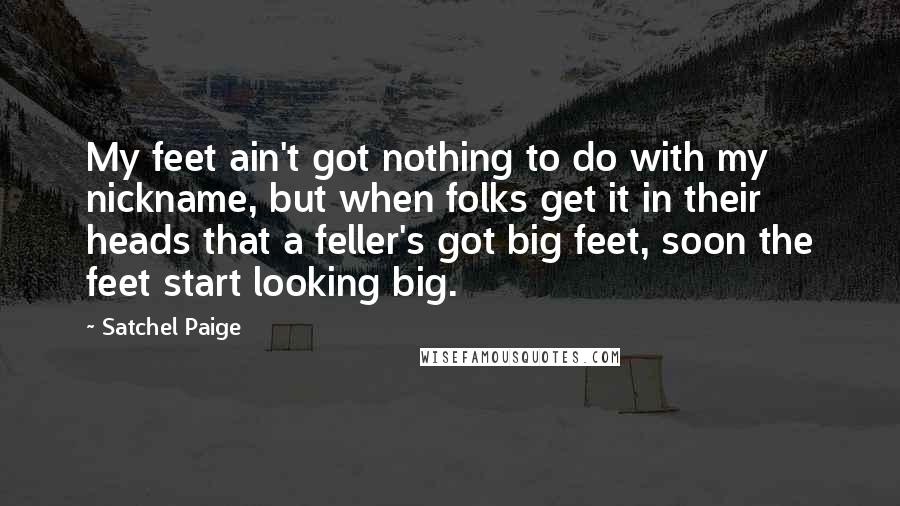 Satchel Paige Quotes: My feet ain't got nothing to do with my nickname, but when folks get it in their heads that a feller's got big feet, soon the feet start looking big.