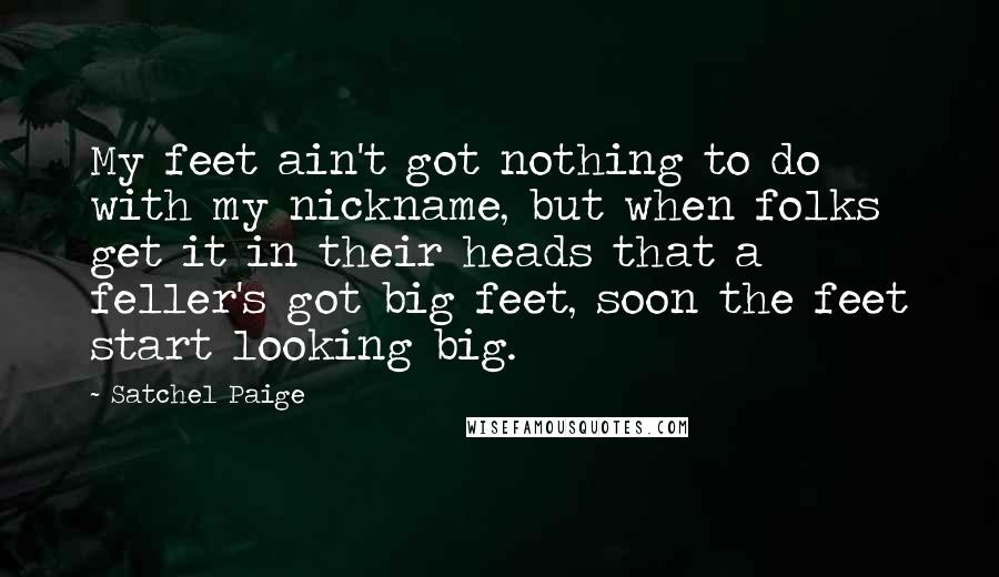 Satchel Paige Quotes: My feet ain't got nothing to do with my nickname, but when folks get it in their heads that a feller's got big feet, soon the feet start looking big.