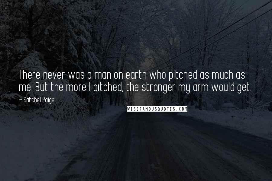 Satchel Paige Quotes: There never was a man on earth who pitched as much as me. But the more I pitched, the stronger my arm would get.