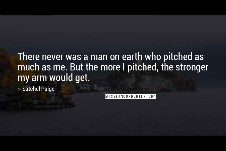 Satchel Paige Quotes: There never was a man on earth who pitched as much as me. But the more I pitched, the stronger my arm would get.