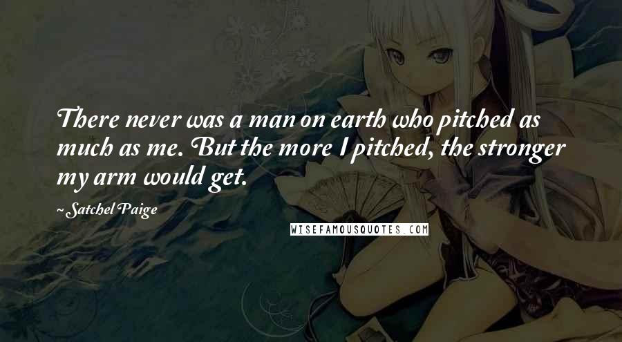 Satchel Paige Quotes: There never was a man on earth who pitched as much as me. But the more I pitched, the stronger my arm would get.