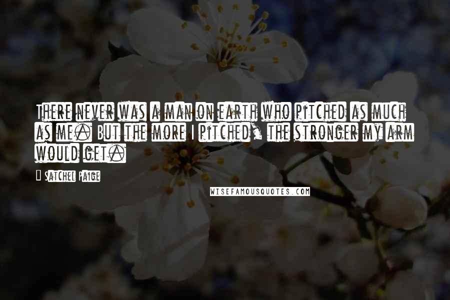 Satchel Paige Quotes: There never was a man on earth who pitched as much as me. But the more I pitched, the stronger my arm would get.