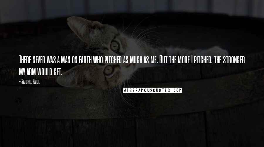 Satchel Paige Quotes: There never was a man on earth who pitched as much as me. But the more I pitched, the stronger my arm would get.