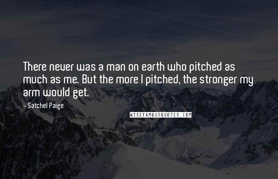 Satchel Paige Quotes: There never was a man on earth who pitched as much as me. But the more I pitched, the stronger my arm would get.